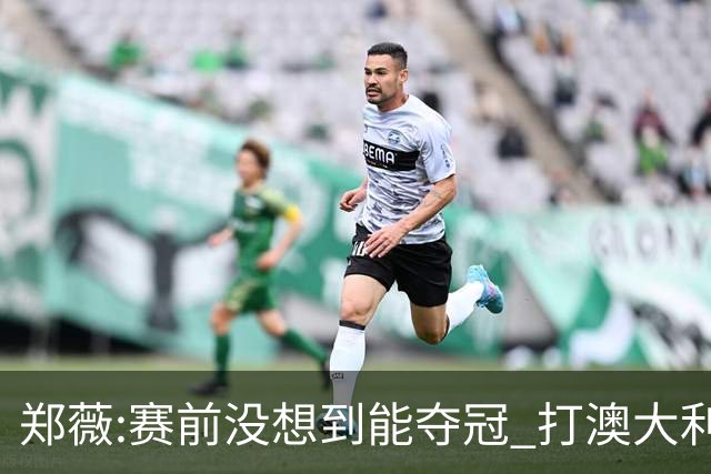 郑薇:赛前没想到能夺冠 打澳大利亚队消耗巨大
