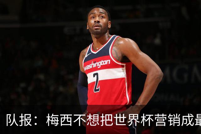 队报：梅西不想把世界杯营销成最后一舞，他一切如常并渴望卫冕